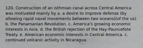 120. Construction of an isthmian canal across Central America was motivated mainly by a. a desire to improve defense (by allowing rapid naval movements between two oceans)(of the us). b. the Panamanian Revolution. c. America's growing economic interests in Asia. d. the British rejection of the Hay-Pauncefote Treaty. e. American economic interests in Central America. c. continued volcanic activity in Nicaragua.