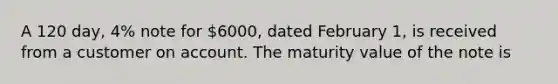 A 120 day, 4% note for 6000, dated February 1, is received from a customer on account. The maturity value of the note is