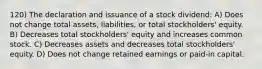 120) The declaration and issuance of a stock dividend: A) Does not change total assets, liabilities, or total stockholders' equity. B) Decreases total stockholders' equity and increases common stock. C) Decreases assets and decreases total stockholders' equity. D) Does not change retained earnings or paid-in capital.