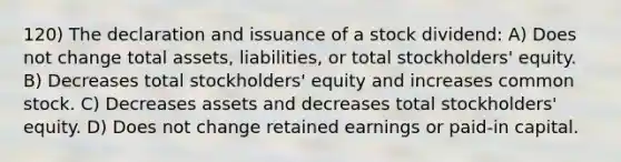 120) The declaration and issuance of a stock dividend: A) Does not change total assets, liabilities, or total stockholders' equity. B) Decreases total stockholders' equity and increases common stock. C) Decreases assets and decreases total stockholders' equity. D) Does not change retained earnings or paid-in capital.