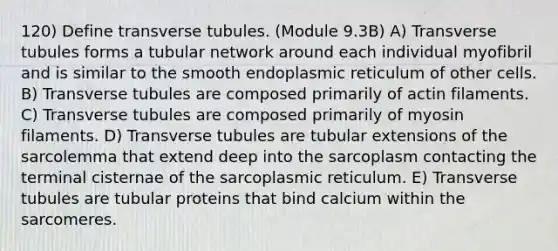 120) Define transverse tubules. (Module 9.3B) A) Transverse tubules forms a tubular network around each individual myofibril and is similar to the smooth endoplasmic reticulum of other cells. B) Transverse tubules are composed primarily of actin filaments. C) Transverse tubules are composed primarily of myosin filaments. D) Transverse tubules are tubular extensions of the sarcolemma that extend deep into the sarcoplasm contacting the terminal cisternae of the sarcoplasmic reticulum. E) Transverse tubules are tubular proteins that bind calcium within the sarcomeres.