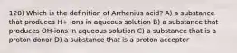 120) Which is the definition of Arrhenius acid? A) a substance that produces H+ ions in aqueous solution B) a substance that produces OH-ions in aqueous solution C) a substance that is a proton donor D) a substance that is a proton acceptor