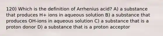 120) Which is the definition of Arrhenius acid? A) a substance that produces H+ ions in aqueous solution B) a substance that produces OH-ions in aqueous solution C) a substance that is a proton donor D) a substance that is a proton acceptor