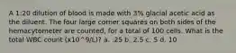 A 1:20 dilution of blood is made with 3% glacial acetic acid as the diluent. The four large corner squares on both sides of the hemacytometer are counted, for a total of 100 cells. What is the total WBC count (x10^9/L)? a. .25 b. 2.5 c. 5 d. 10