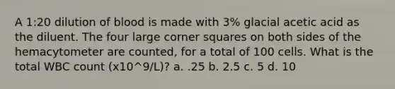 A 1:20 dilution of blood is made with 3% glacial acetic acid as the diluent. The four large corner squares on both sides of the hemacytometer are counted, for a total of 100 cells. What is the total WBC count (x10^9/L)? a. .25 b. 2.5 c. 5 d. 10