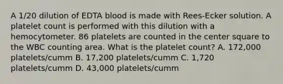 A 1/20 dilution of EDTA blood is made with Rees-Ecker solution. A platelet count is performed with this dilution with a hemocytometer. 86 platelets are counted in the center square to the WBC counting area. What is the platelet count? A. 172,000 platelets/cumm B. 17,200 platelets/cumm C. 1,720 platelets/cumm D. 43,000 platelets/cumm