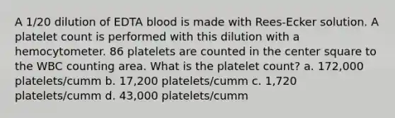 A 1/20 dilution of EDTA blood is made with Rees-Ecker solution. A platelet count is performed with this dilution with a hemocytometer. 86 platelets are counted in the center square to the WBC counting area. What is the platelet count? a. 172,000 platelets/cumm b. 17,200 platelets/cumm c. 1,720 platelets/cumm d. 43,000 platelets/cumm