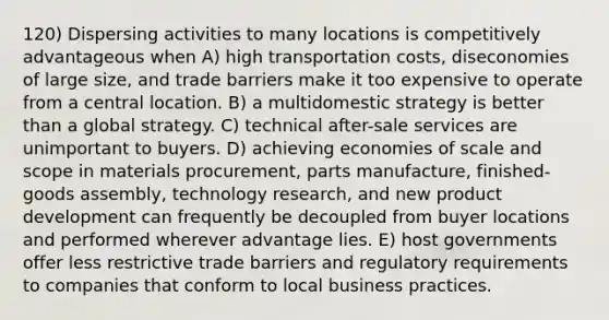 120) Dispersing activities to many locations is competitively advantageous when A) high transportation costs, diseconomies of large size, and trade barriers make it too expensive to operate from a central location. B) a multidomestic strategy is better than a global strategy. C) technical after-sale services are unimportant to buyers. D) achieving economies of scale and scope in materials procurement, parts manufacture, finished-goods assembly, technology research, and new product development can frequently be decoupled from buyer locations and performed wherever advantage lies. E) host governments offer less restrictive trade barriers and regulatory requirements to companies that conform to local business practices.