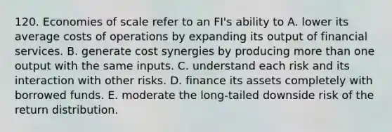 120. Economies of scale refer to an FI's ability to A. lower its average costs of operations by expanding its output of financial services. B. generate cost synergies by producing more than one output with the same inputs. C. understand each risk and its interaction with other risks. D. finance its assets completely with borrowed funds. E. moderate the long-tailed downside risk of the return distribution.