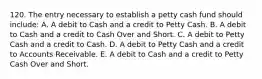 120. The entry necessary to establish a petty cash fund should include: A. A debit to Cash and a credit to Petty Cash. B. A debit to Cash and a credit to Cash Over and Short. C. A debit to Petty Cash and a credit to Cash. D. A debit to Petty Cash and a credit to Accounts Receivable. E. A debit to Cash and a credit to Petty Cash Over and Short.