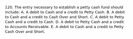 120. The entry necessary to establish a petty cash fund should include: A. A debit to Cash and a credit to Petty Cash. B. A debit to Cash and a credit to Cash Over and Short. C. A debit to Petty Cash and a credit to Cash. D. A debit to Petty Cash and a credit to Accounts Receivable. E. A debit to Cash and a credit to Petty Cash Over and Short.