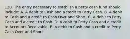 120. The entry necessary to establish a petty cash fund should include: A. A debit to Cash and a credit to Petty Cash. B. A debit to Cash and a credit to Cash Over and Short. C. A debit to Petty Cash and a credit to Cash. D. A debit to Petty Cash and a credit to Accounts Receivable. E. A debit to Cash and a credit to Petty Cash Over and Short