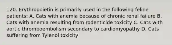 120. Erythropoietin is primarily used in the following feline patients: A. Cats with anemia because of chronic renal failure B. Cats with anemia resulting from rodenticide toxicity C. Cats with aortic thromboembolism secondary to cardiomyopathy D. Cats suffering from Tylenol toxicity