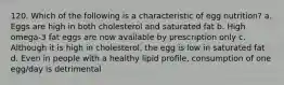 120. Which of the following is a characteristic of egg nutrition? a. Eggs are high in both cholesterol and saturated fat b. High omega-3 fat eggs are now available by prescription only c. Although it is high in cholesterol, the egg is low in saturated fat d. Even in people with a healthy lipid profile, consumption of one egg/day is detrimental