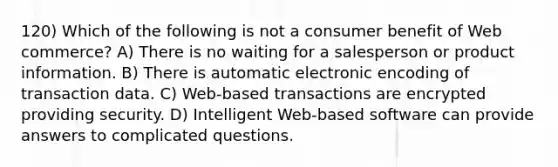 120) Which of the following is not a consumer benefit of Web commerce? A) There is no waiting for a salesperson or product information. B) There is automatic electronic encoding of transaction data. C) Web-based transactions are encrypted providing security. D) Intelligent Web-based software can provide answers to complicated questions.