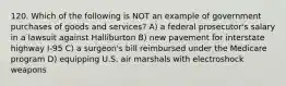 120. Which of the following is NOT an example of government purchases of goods and services? A) a federal prosecutor's salary in a lawsuit against Halliburton B) new pavement for interstate highway I-95 C) a surgeon's bill reimbursed under the Medicare program D) equipping U.S. air marshals with electroshock weapons