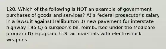 120. Which of the following is NOT an example of government purchases of goods and services? A) a federal prosecutor's salary in a lawsuit against Halliburton B) new pavement for interstate highway I-95 C) a surgeon's bill reimbursed under the Medicare program D) equipping U.S. air marshals with electroshock weapons