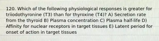 120. Which of the following physiological responses is greater for triiodothyronine (T3) than for thyroxine (T4)? A) Secretion rate from the thyroid B) Plasma concentration C) Plasma half-life D) Affinity for nuclear receptors in target tissues E) Latent period for onset of action in target tissues