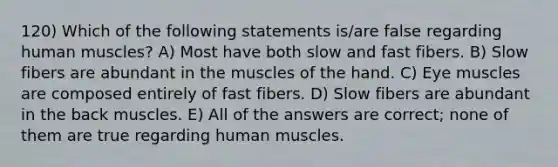 120) Which of the following statements is/are false regarding human muscles? A) Most have both slow and fast fibers. B) Slow fibers are abundant in the muscles of the hand. C) Eye muscles are composed entirely of fast fibers. D) Slow fibers are abundant in the back muscles. E) All of the answers are correct; none of them are true regarding human muscles.