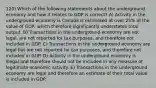 120) Which of the following statements about the underground economy and how it relates to GDP is correct? A) Activity in the underground economy is Canada is estimated at over 25% of the value of GDP, which therefore significantly understates total output. B) Transactions in the underground economy are not legal, are not reported for tax purposes, and therefore not included in GDP. C) Transactions in the underground economy are legal but are not reported for tax purposes, and therefore not included in GDP. D) Activity in the underground economy is illegal and therefore should not be included in any measure of legitimate economic activity. E) Transactions in the underground economy are legal and therefore an estimate of their total value is included in GDP.