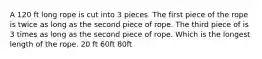 A 120 ft long rope is cut into 3 pieces. The first piece of the rope is twice as long as the second piece of rope. The third piece of is 3 times as long as the second piece of rope. Which is the longest length of the rope. 20 ft 60ft 80ft