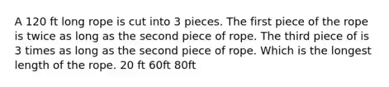 A 120 ft long rope is cut into 3 pieces. The first piece of the rope is twice as long as the second piece of rope. The third piece of is 3 times as long as the second piece of rope. Which is the longest length of the rope. 20 ft 60ft 80ft