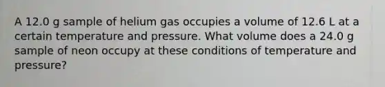 A 12.0 g sample of helium gas occupies a volume of 12.6 L at a certain temperature and pressure. What volume does a 24.0 g sample of neon occupy at these conditions of temperature and pressure?