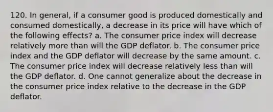 120. In general, if a consumer good is produced domestically and consumed domestically, a decrease in its price will have which of the following effects? a. The consumer price index will decrease relatively more than will the GDP deflator. b. The consumer price index and the GDP deflator will decrease by the same amount. c. The consumer price index will decrease relatively less than will the GDP deflator. d. One cannot generalize about the decrease in the consumer price index relative to the decrease in the GDP deflator.