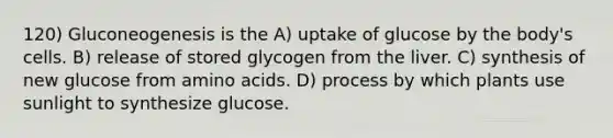 120) Gluconeogenesis is the A) uptake of glucose by the body's cells. B) release of stored glycogen from the liver. C) synthesis of new glucose from amino acids. D) process by which plants use sunlight to synthesize glucose.