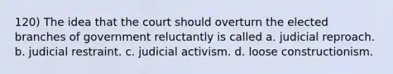 120) The idea that the court should overturn the elected branches of government reluctantly is called a. judicial reproach. b. judicial restraint. c. judicial activism. d. loose constructionism.