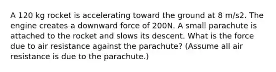 A 120 kg rocket is accelerating toward the ground at 8 m/s2. The engine creates a downward force of 200N. A small parachute is attached to the rocket and slows its descent. What is the force due to air resistance against the parachute? (Assume all air resistance is due to the parachute.)