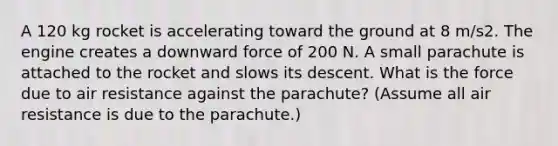 A 120 kg rocket is accelerating toward the ground at 8 m/s2. The engine creates a downward force of 200 N. A small parachute is attached to the rocket and slows its descent. What is the force due to air resistance against the parachute? (Assume all air resistance is due to the parachute.)