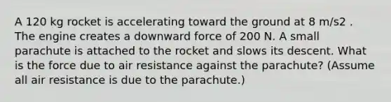 A 120 kg rocket is accelerating toward the ground at 8 m/s2 . The engine creates a downward force of 200 N. A small parachute is attached to the rocket and slows its descent. What is the force due to air resistance against the parachute? (Assume all air resistance is due to the parachute.)