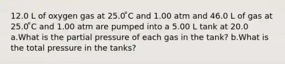 12.0 L of oxygen gas at 25.0 ̊C and 1.00 atm and 46.0 L of gas at 25.0 ̊C and 1.00 atm are pumped into a 5.00 L tank at 20.0 a.What is the partial pressure of each gas in the tank? b.What is the total pressure in the tanks?