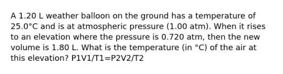 A 1.20 L weather balloon on the ground has a temperature of 25.0°C and is at atmospheric pressure (1.00 atm). When it rises to an elevation where the pressure is 0.720 atm, then the new volume is 1.80 L. What is the temperature (in °C) of the air at this elevation? P1V1/T1=P2V2/T2