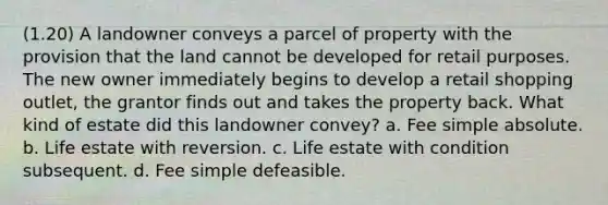 (1.20) A landowner conveys a parcel of property with the provision that the land cannot be developed for retail purposes. The new owner immediately begins to develop a retail shopping outlet, the grantor finds out and takes the property back. What kind of estate did this landowner convey? a. Fee simple absolute. b. Life estate with reversion. c. Life estate with condition subsequent. d. Fee simple defeasible.