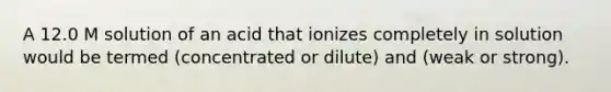 A 12.0 M solution of an acid that ionizes completely in solution would be termed (concentrated or dilute) and (weak or strong).