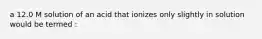 a 12.0 M solution of an acid that ionizes only slightly in solution would be termed :