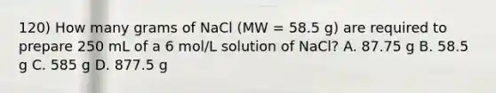 120) How many grams of NaCl (MW = 58.5 g) are required to prepare 250 mL of a 6 mol/L solution of NaCl? A. 87.75 g B. 58.5 g C. 585 g D. 877.5 g