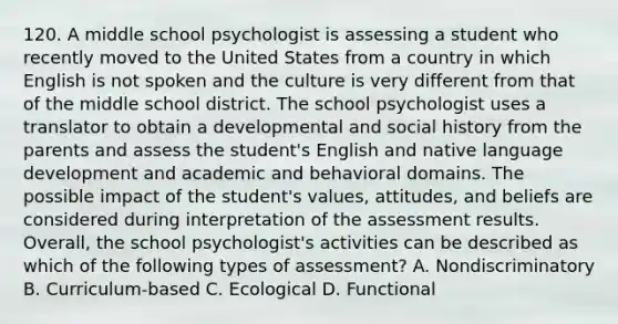 120. A middle school psychologist is assessing a student who recently moved to the United States from a country in which English is not spoken and the culture is very different from that of the middle school district. The school psychologist uses a translator to obtain a developmental and social history from the parents and assess the student's English and native language development and academic and behavioral domains. The possible impact of the student's values, attitudes, and beliefs are considered during interpretation of the assessment results. Overall, the school psychologist's activities can be described as which of the following types of assessment? A. Nondiscriminatory B. Curriculum-based C. Ecological D. Functional