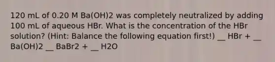 120 mL of 0.20 M Ba(OH)2 was completely neutralized by adding 100 mL of aqueous HBr. What is the concentration of the HBr solution? (Hint: Balance the following equation first!) __ HBr + __ Ba(OH)2 __ BaBr2 + __ H2O