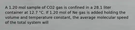 A 1.20 mol sample of CO2 gas is confined in a 28.1 liter container at 12.7 °C. If 1.20 mol of Ne gas is added holding the volume and temperature constant, the average molecular speed of the total system will