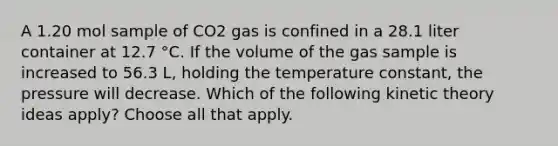 A 1.20 mol sample of CO2 gas is confined in a 28.1 liter container at 12.7 °C. If the volume of the gas sample is increased to 56.3 L, holding the temperature constant, the pressure will decrease. Which of the following kinetic theory ideas apply? Choose all that apply.