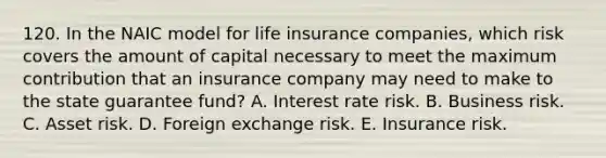 120. In the NAIC model for life insurance companies, which risk covers the amount of capital necessary to meet the maximum contribution that an insurance company may need to make to the state guarantee fund? A. Interest rate risk. B. Business risk. C. Asset risk. D. Foreign exchange risk. E. Insurance risk.