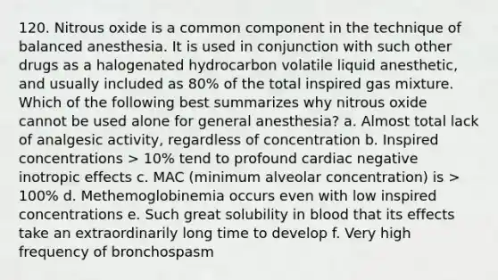 120. Nitrous oxide is a common component in the technique of balanced anesthesia. It is used in conjunction with such other drugs as a halogenated hydrocarbon volatile liquid anesthetic, and usually included as 80% of the total inspired gas mixture. Which of the following best summarizes why nitrous oxide cannot be used alone for general anesthesia? a. Almost total lack of analgesic activity, regardless of concentration b. Inspired concentrations > 10% tend to profound cardiac negative inotropic effects c. MAC (minimum alveolar concentration) is > 100% d. Methemoglobinemia occurs even with low inspired concentrations e. Such great solubility in blood that its effects take an extraordinarily long time to develop f. Very high frequency of bronchospasm