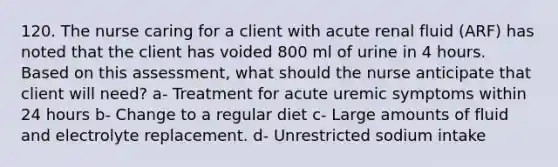 120. The nurse caring for a client with acute renal fluid (ARF) has noted that the client has voided 800 ml of urine in 4 hours. Based on this assessment, what should the nurse anticipate that client will need? a- Treatment for acute uremic symptoms within 24 hours b- Change to a regular diet c- Large amounts of fluid and electrolyte replacement. d- Unrestricted sodium intake