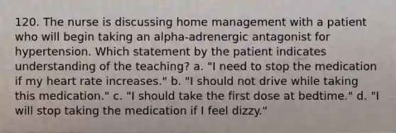 120. The nurse is discussing home management with a patient who will begin taking an alpha-adrenergic antagonist for hypertension. Which statement by the patient indicates understanding of the teaching? a. "I need to stop the medication if my heart rate increases." b. "I should not drive while taking this medication." c. "I should take the first dose at bedtime." d. "I will stop taking the medication if I feel dizzy."