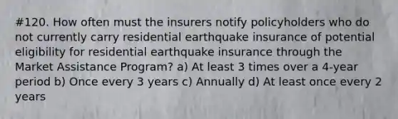 #120. How often must the insurers notify policyholders who do not currently carry residential earthquake insurance of potential eligibility for residential earthquake insurance through the Market Assistance Program? a) At least 3 times over a 4-year period b) Once every 3 years c) Annually d) At least once every 2 years