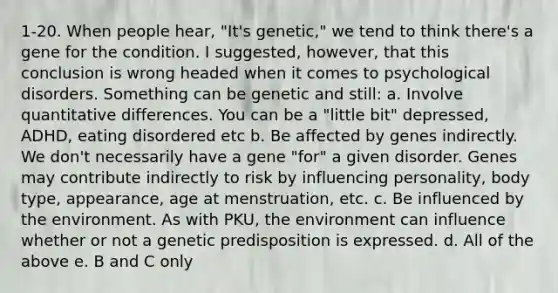 1-20. When people hear, "It's genetic," we tend to think there's a gene for the condition. I suggested, however, that this conclusion is wrong headed when it comes to psychological disorders. Something can be genetic and still: a. Involve quantitative differences. You can be a "little bit" depressed, ADHD, eating disordered etc b. Be affected by genes indirectly. We don't necessarily have a gene "for" a given disorder. Genes may contribute indirectly to risk by influencing personality, body type, appearance, age at menstruation, etc. c. Be influenced by the environment. As with PKU, the environment can influence whether or not a genetic predisposition is expressed. d. All of the above e. B and C only