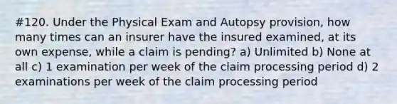 #120. Under the Physical Exam and Autopsy provision, how many times can an insurer have the insured examined, at its own expense, while a claim is pending? a) Unlimited b) None at all c) 1 examination per week of the claim processing period d) 2 examinations per week of the claim processing period